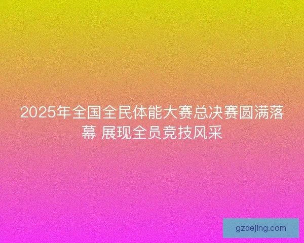 2025年全国全民体能大赛总决赛圆满落幕 展现全员竞技风采