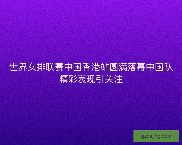 世界女排联赛中国香港站圆满落幕中国队精彩表现引关注