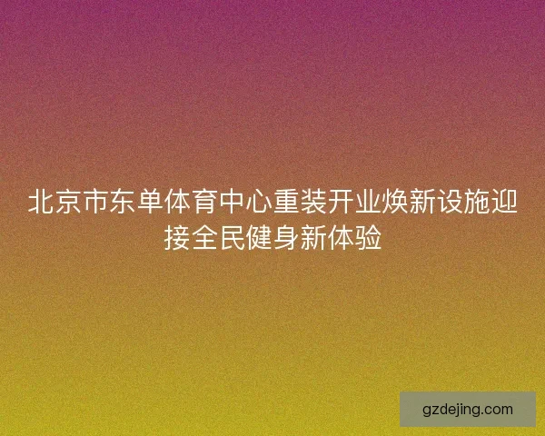 北京市东单体育中心重装开业焕新设施迎接全民健身新体验